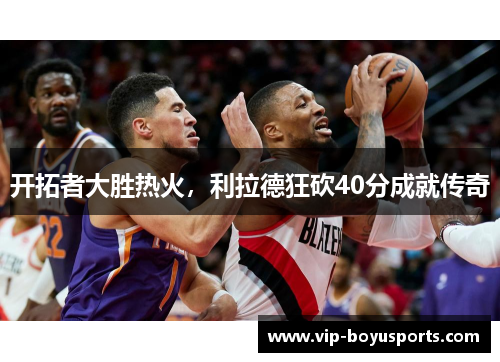 开拓者大胜热火，利拉德狂砍40分成就传奇