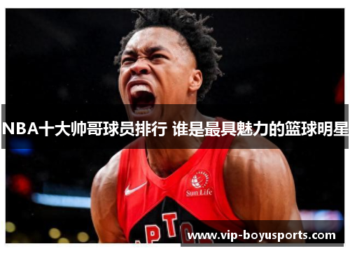 NBA十大帅哥球员排行 谁是最具魅力的篮球明星