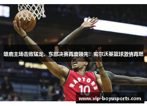 雄鹿主场击败猛龙，东部决赛再度领先：密尔沃基篮球激情再燃